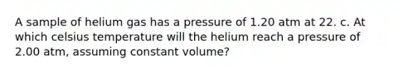 A sample of helium gas has a pressure of 1.20 atm at 22. c. At which celsius temperature will the helium reach a pressure of 2.00 atm, assuming constant volume?