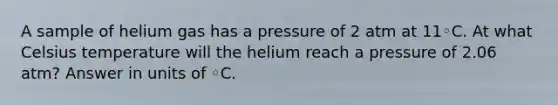 A sample of helium gas has a pressure of 2 atm at 11◦C. At what Celsius temperature will the helium reach a pressure of 2.06 atm? Answer in units of ◦C.