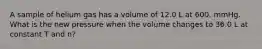 A sample of helium gas has a volume of 12.0 L at 600. mmHg. What is the new pressure when the volume changes to 36.0 L at constant T and n?