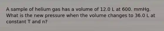 A sample of helium gas has a volume of 12.0 L at 600. mmHg. What is the new pressure when the volume changes to 36.0 L at constant T and n?