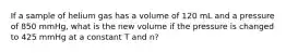 If a sample of helium gas has a volume of 120 mL and a pressure of 850 mmHg, what is the new volume if the pressure is changed to 425 mmHg at a constant T and n?