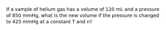 If a sample of helium gas has a volume of 120 mL and a pressure of 850 mmHg, what is the new volume if the pressure is changed to 425 mmHg at a constant T and n?