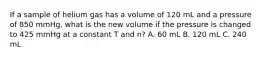 If a sample of helium gas has a volume of 120 mL and a pressure of 850 mmHg, what is the new volume if the pressure is changed to 425 mmHg at a constant T and n? A. 60 mL B. 120 mL C. 240 mL