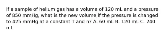 If a sample of helium gas has a volume of 120 mL and a pressure of 850 mmHg, what is the new volume if the pressure is changed to 425 mmHg at a constant T and n? A. 60 mL B. 120 mL C. 240 mL