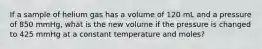 If a sample of helium gas has a volume of 120 mL and a pressure of 850 mmHg, what is the new volume if the pressure is changed to 425 mmHg at a constant temperature and moles?