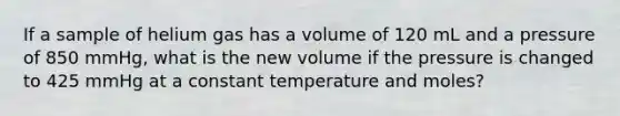 If a sample of helium gas has a volume of 120 mL and a pressure of 850 mmHg, what is the new volume if the pressure is changed to 425 mmHg at a constant temperature and moles?