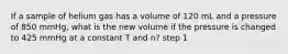 If a sample of helium gas has a volume of 120 mL and a pressure of 850 mmHg, what is the new volume if the pressure is changed to 425 mmHg at a constant T and n? step 1