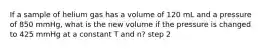 If a sample of helium gas has a volume of 120 mL and a pressure of 850 mmHg, what is the new volume if the pressure is changed to 425 mmHg at a constant T and n? step 2