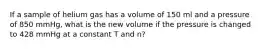 If a sample of helium gas has a volume of 150 ml and a pressure of 850 mmHg, what is the new volume if the pressure is changed to 428 mmHg at a constant T and n?