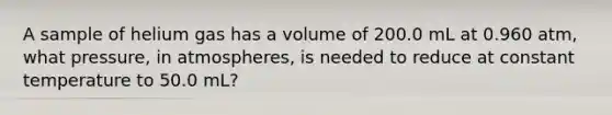 A sample of helium gas has a volume of 200.0 mL at 0.960 atm, what pressure, in atmospheres, is needed to reduce at constant temperature to 50.0 mL?