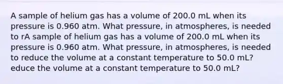 A sample of helium gas has a volume of 200.0 mL when its pressure is 0.960 atm. What pressure, in atmospheres, is needed to rA sample of helium gas has a volume of 200.0 mL when its pressure is 0.960 atm. What pressure, in atmospheres, is needed to reduce the volume at a constant temperature to 50.0 mL?educe the volume at a constant temperature to 50.0 mL?