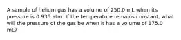 A sample of helium gas has a volume of 250.0 mL when its pressure is 0.935 atm. If the temperature remains constant, what will the pressure of the gas be when it has a volume of 175.0 mL?