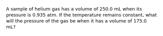 A sample of helium gas has a volume of 250.0 mL when its pressure is 0.935 atm. If the temperature remains constant, what will the pressure of the gas be when it has a volume of 175.0 mL?