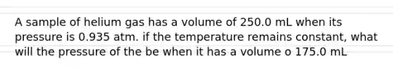 A sample of helium gas has a volume of 250.0 mL when its pressure is 0.935 atm. if the temperature remains constant, what will the pressure of the be when it has a volume o 175.0 mL