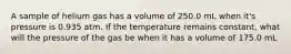 A sample of helium gas has a volume of 250.0 mL when it's pressure is 0.935 atm. If the temperature remains constant, what will the pressure of the gas be when it has a volume of 175.0 mL