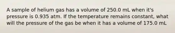 A sample of helium gas has a volume of 250.0 mL when it's pressure is 0.935 atm. If the temperature remains constant, what will the pressure of the gas be when it has a volume of 175.0 mL