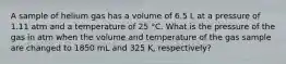 A sample of helium gas has a volume of 6.5 L at a pressure of 1.11 atm and a temperature of 25 °C. What is the pressure of the gas in atm when the volume and temperature of the gas sample are changed to 1850 mL and 325 K, respectively?