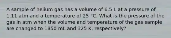 A sample of helium gas has a volume of 6.5 L at a pressure of 1.11 atm and a temperature of 25 °C. What is the pressure of the gas in atm when the volume and temperature of the gas sample are changed to 1850 mL and 325 K, respectively?