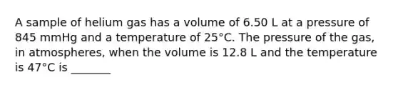 A sample of helium gas has a volume of 6.50 L at a pressure of 845 mmHg and a temperature of 25°C. The pressure of the gas, in atmospheres, when the volume is 12.8 L and the temperature is 47°C is _______