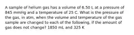 A sample of helium gas has a volume of 6.50 L at a pressure of 845 mmHg and a temperature of 25 C. What is the pressure of the gas, in atm, when the volume and temperature of the gas sample are changed to each of the following, if the amount of gas does not change? 1850 mL and 325 K