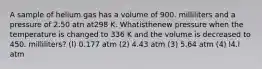 A sample of helium gas has a volume of 900. milliliters and a pressure of 2.50 atn at298 K. Whatisthenew pressure when the temperature is changed to 336 K and the volume is decreased to 450. milliliters? (l) 0.177 atm (2) 4.43 atm (3) 5.64 atm (4) l4.l atm