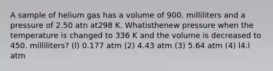 A sample of helium gas has a volume of 900. milliliters and a pressure of 2.50 atn at298 K. Whatisthenew pressure when the temperature is changed to 336 K and the volume is decreased to 450. milliliters? (l) 0.177 atm (2) 4.43 atm (3) 5.64 atm (4) l4.l atm