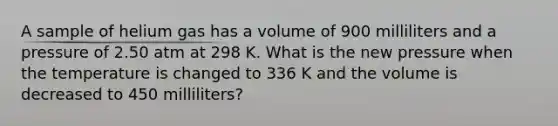 A sample of helium gas has a volume of 900 milliliters and a pressure of 2.50 atm at 298 K. What is the new pressure when the temperature is changed to 336 K and the volume is decreased to 450 milliliters?