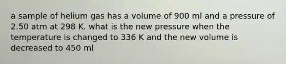 a sample of helium gas has a volume of 900 ml and a pressure of 2.50 atm at 298 K. what is the new pressure when the temperature is changed to 336 K and the new volume is decreased to 450 ml