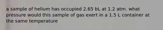 a sample of helium has occupied 2.65 bL at 1.2 atm. what pressure would this sample of gas exert in a 1.5 L container at the same temperature