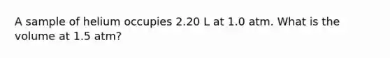 A sample of helium occupies 2.20 L at 1.0 atm. What is the volume at 1.5 atm?