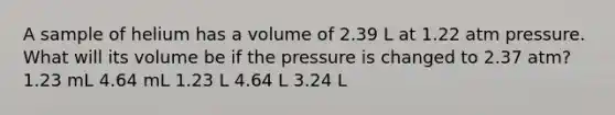 A sample of helium has a volume of 2.39 L at 1.22 atm pressure. What will its volume be if the pressure is changed to 2.37 atm? 1.23 mL 4.64 mL 1.23 L 4.64 L 3.24 L