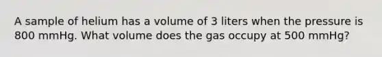 A sample of helium has a volume of 3 liters when the pressure is 800 mmHg. What volume does the gas occupy at 500 mmHg?