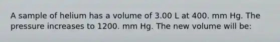 A sample of helium has a volume of 3.00 L at 400. mm Hg. The pressure increases to 1200. mm Hg. The new volume will be: