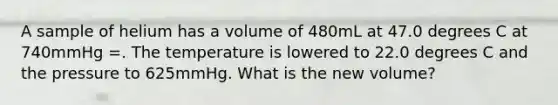 A sample of helium has a volume of 480mL at 47.0 degrees C at 740mmHg =. The temperature is lowered to 22.0 degrees C and the pressure to 625mmHg. What is the new volume?