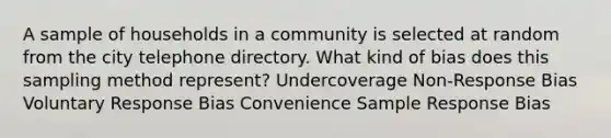 A sample of households in a community is selected at random from the city telephone directory. What kind of bias does this sampling method represent? Undercoverage Non-Response Bias Voluntary Response Bias Convenience Sample Response Bias