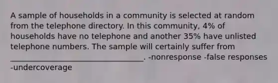 A sample of households in a community is selected at random from the telephone directory. In this community, 4% of households have no telephone and another 35% have unlisted telephone numbers. The sample will certainly suffer from __________________________________. -nonresponse -false responses -undercoverage