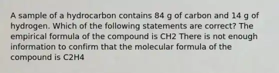 A sample of a hydrocarbon contains 84 g of carbon and 14 g of hydrogen. Which of the following statements are correct? The empirical formula of the compound is CH2 There is not enough information to confirm that the molecular formula of the compound is C2H4