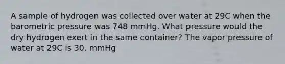 A sample of hydrogen was collected over water at 29C when the barometric pressure was 748 mmHg. What pressure would the dry hydrogen exert in the same container? The vapor pressure of water at 29C is 30. mmHg