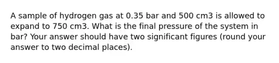 A sample of hydrogen gas at 0.35 bar and 500 cm3 is allowed to expand to 750 cm3. What is the final pressure of the system in bar? Your answer should have two significant figures (round your answer to two decimal places).