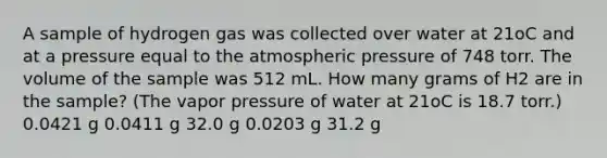 A sample of hydrogen gas was collected over water at 21oC and at a pressure equal to the atmospheric pressure of 748 torr. The volume of the sample was 512 mL. How many grams of H2 are in the sample? (The vapor pressure of water at 21oC is 18.7 torr.) 0.0421 g 0.0411 g 32.0 g 0.0203 g 31.2 g