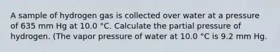 A sample of hydrogen gas is collected over water at a pressure of 635 mm Hg at 10.0 °C. Calculate the partial pressure of hydrogen. (The vapor pressure of water at 10.0 °C is 9.2 mm Hg.