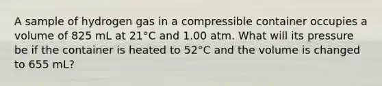 A sample of hydrogen gas in a compressible container occupies a volume of 825 mL at 21°C and 1.00 atm. What will its pressure be if the container is heated to 52°C and the volume is changed to 655 mL?