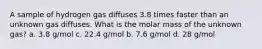 A sample of hydrogen gas diffuses 3.8 times faster than an unknown gas diffuses. What is the molar mass of the unknown gas? a. 3.8 g/mol c. 22.4 g/mol b. 7.6 g/mol d. 28 g/mol