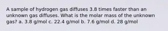 A sample of hydrogen gas diffuses 3.8 times faster than an unknown gas diffuses. What is the molar mass of the unknown gas? a. 3.8 g/mol c. 22.4 g/mol b. 7.6 g/mol d. 28 g/mol