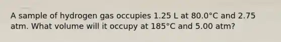 A sample of hydrogen gas occupies 1.25 L at 80.0°C and 2.75 atm. What volume will it occupy at 185°C and 5.00 atm?