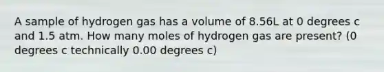 A sample of hydrogen gas has a volume of 8.56L at 0 degrees c and 1.5 atm. How many moles of hydrogen gas are present? (0 degrees c technically 0.00 degrees c)