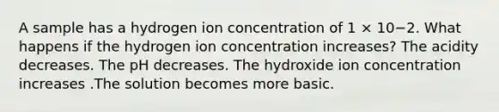 A sample has a hydrogen ion concentration of 1 × 10−2. What happens if the hydrogen ion concentration increases? The acidity decreases. The pH decreases. The hydroxide ion concentration increases .The solution becomes more basic.