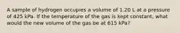 A sample of hydrogen occupies a volume of 1.20 L at a pressure of 425 kPa. If the temperature of the gas is kept constant, what would the new volume of the gas be at 615 kPa?