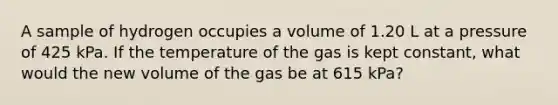 A sample of hydrogen occupies a volume of 1.20 L at a pressure of 425 kPa. If the temperature of the gas is kept constant, what would the new volume of the gas be at 615 kPa?