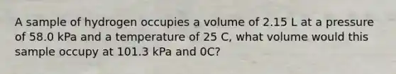 A sample of hydrogen occupies a volume of 2.15 L at a pressure of 58.0 kPa and a temperature of 25 C, what volume would this sample occupy at 101.3 kPa and 0C?